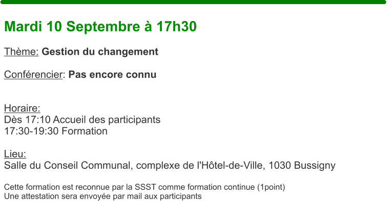 Mardi 10 Septembre  17h30  Thme: Gestion du changement  Confrencier: Pas encore connu   Horaire:  Ds 17:10 Accueil des participants17:30-19:30 Formation  Lieu: Salle du Conseil Communal, complexe de l'Htel-de-Ville, 1030 Bussigny  Cette formation est reconnue par la SSST comme formation continue (1point) Une attestation sera envoye par mail aux participants