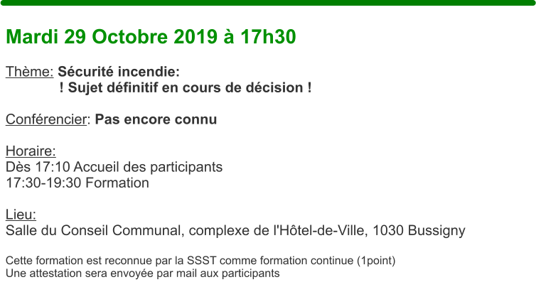 Mardi 29 Octobre 2019  17h30  Thme: Scurit incendie: ! Sujet dfinitif en cours de dcision !  Confrencier: Pas encore connu  Horaire:  Ds 17:10 Accueil des participants17:30-19:30 Formation  Lieu: Salle du Conseil Communal, complexe de l'Htel-de-Ville, 1030 Bussigny  Cette formation est reconnue par la SSST comme formation continue (1point) Une attestation sera envoye par mail aux participants