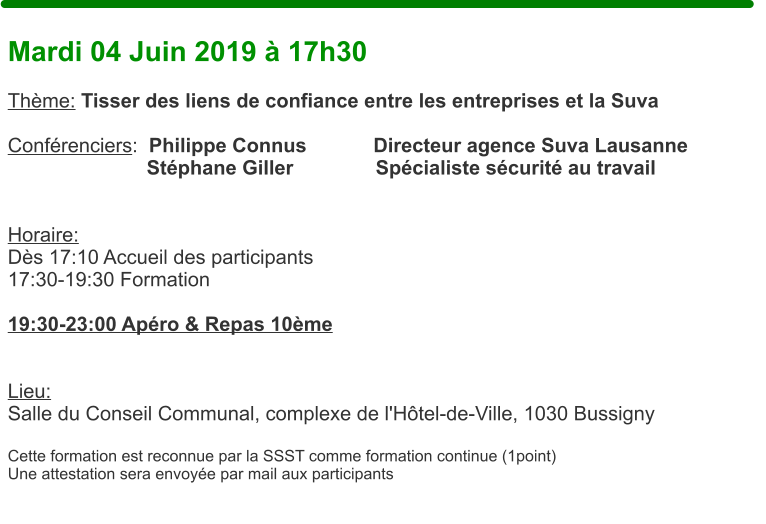 Mardi 04 Juin 2019  17h30  Thme: Tisser des liens de confiance entre les entreprises et la Suva  Confrenciers:  Philippe Connus            Directeur agence Suva Lausanne                          Stphane Giller		     Spcialiste scurit au travail                          Horaire:  Ds 17:10 Accueil des participants17:30-19:30 Formation  19:30-23:00 Apro & Repas 10me    Lieu: Salle du Conseil Communal, complexe de l'Htel-de-Ville, 1030 Bussigny  Cette formation est reconnue par la SSST comme formation continue (1point) Une attestation sera envoye par mail aux participants