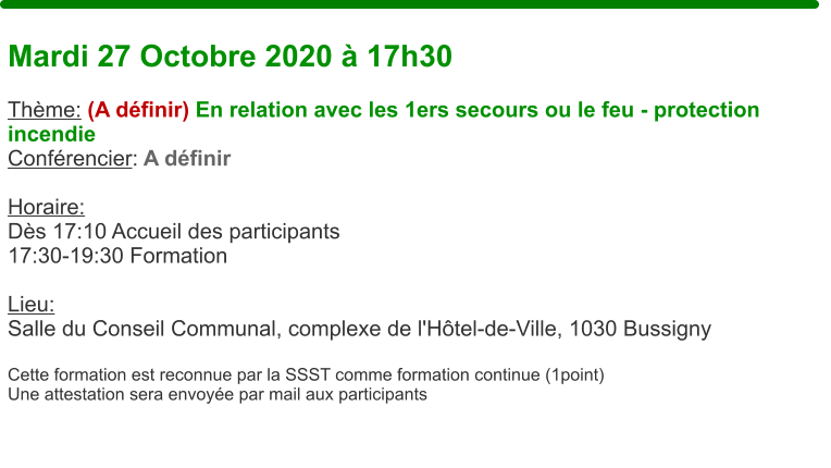 Mardi 27 Octobre 2020  17h30  Thme: (A dfinir) En relation avec les 1ers secours ou le feu - protection incendie Confrencier: A dfinir  Horaire:  Ds 17:10 Accueil des participants17:30-19:30 Formation  Lieu: Salle du Conseil Communal, complexe de l'Htel-de-Ville, 1030 Bussigny  Cette formation est reconnue par la SSST comme formation continue (1point) Une attestation sera envoye par mail aux participants