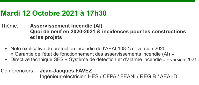 Mardi 12 Octobre 2021  17h30  Thme:		Asservissement incendie (AI) Quoi de neuf en 2020-2021 & incidences pour les constructions et les projets  	Note explicative de protection incendie de lAEAI 108-15 - version 2020  Garantie de l'tat de fonctionnement des asservissements incendie (AI)  	Directive technique SES  Systme de dtection et dalarme incendie  - version 2021   Confrenciers:	Jean-Jacques FAVEZ Ingnieur-lectricien HES / CFPA / FEANI / REG B / AEAI-DI