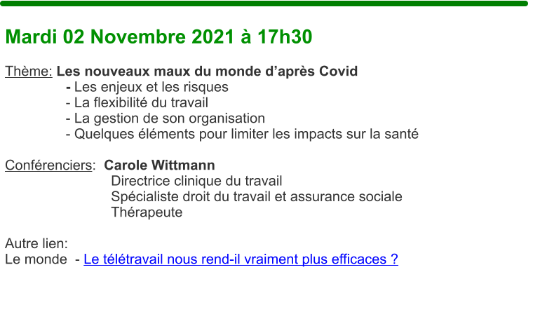 Mardi 02 Novembre 2021  17h30  Thme: Les nouveaux maux du monde daprs Covid   - Les enjeux et les risques   - La flexibilit du travail   - La gestion de son organisation   - Quelques lments pour limiter les impacts sur la sant  Confrenciers:  Carole Wittmann Directrice clinique du travail Spcialiste droit du travail et assurance sociale Thrapeute  Autre lien: Le monde  - Le tltravail nous rend-il vraiment plus efficaces ?