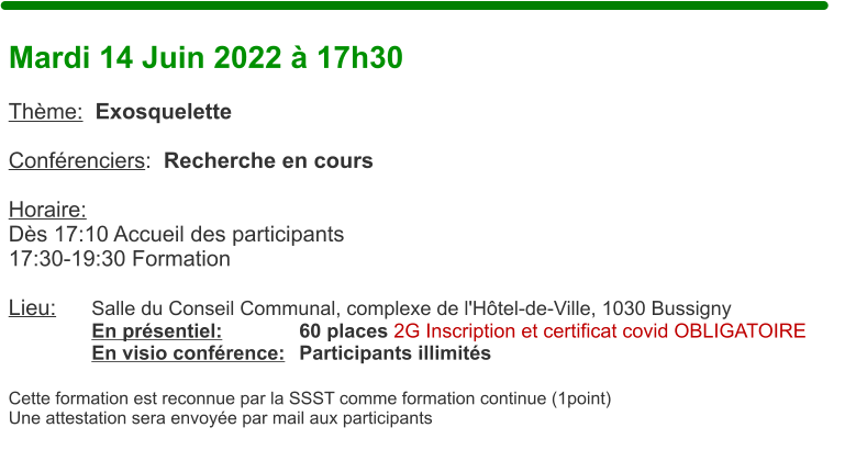 Mardi 14 Juin 2022  17h30  Thme:  Exosquelette  Confrenciers:  Recherche en cours           Horaire:  Ds 17:10 Accueil des participants17:30-19:30 Formation  Lieu:	Salle du Conseil Communal, complexe de l'Htel-de-Ville, 1030 Bussigny En prsentiel:		60 places 2G Inscription et certificat covid OBLIGATOIRE En visio confrence:	Participants illimits  Cette formation est reconnue par la SSST comme formation continue (1point) Une attestation sera envoye par mail aux participants