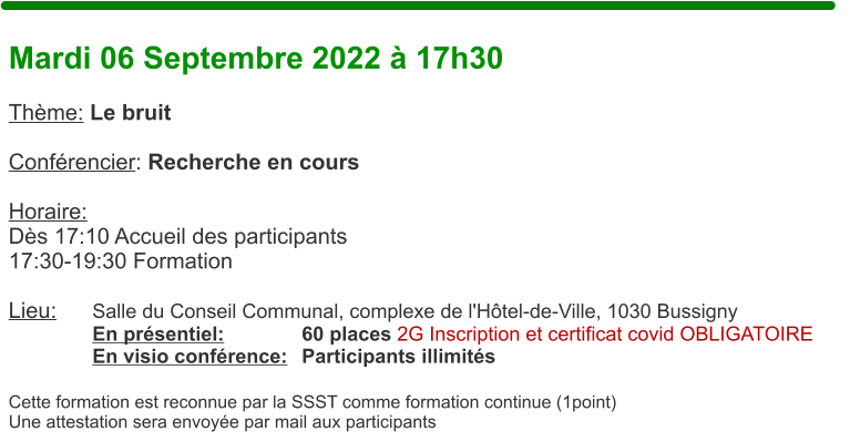 Mardi 06 Septembre 2022  17h30  Thme: Le bruit  Confrencier: Recherche en cours  Horaire:  Ds 17:10 Accueil des participants17:30-19:30 Formation  Lieu:	Salle du Conseil Communal, complexe de l'Htel-de-Ville, 1030 Bussigny En prsentiel:		60 places 2G Inscription et certificat covid OBLIGATOIRE En visio confrence:	Participants illimits  Cette formation est reconnue par la SSST comme formation continue (1point) Une attestation sera envoye par mail aux participants