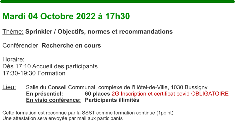 Mardi 04 Octobre 2022  17h30  Thme: Sprinkler / Objectifs, normes et recommandations  Confrencier: Recherche en cours  Horaire:  Ds 17:10 Accueil des participants17:30-19:30 Formation  Lieu:	Salle du Conseil Communal, complexe de l'Htel-de-Ville, 1030 Bussigny En prsentiel:		60 places 2G Inscription et certificat covid OBLIGATOIRE En visio confrence:	Participants illimits  Cette formation est reconnue par la SSST comme formation continue (1point) Une attestation sera envoye par mail aux participants