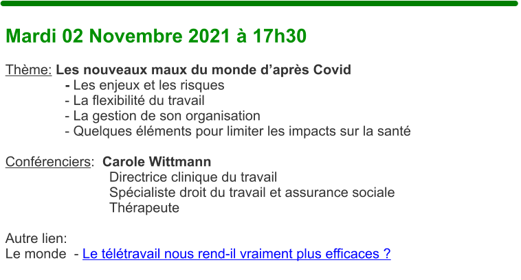 Mardi 02 Novembre 2021  17h30  Thme: Les nouveaux maux du monde daprs Covid   - Les enjeux et les risques   - La flexibilit du travail   - La gestion de son organisation   - Quelques lments pour limiter les impacts sur la sant  Confrenciers:  Carole Wittmann Directrice clinique du travail Spcialiste droit du travail et assurance sociale Thrapeute  Autre lien: Le monde  - Le tltravail nous rend-il vraiment plus efficaces ?