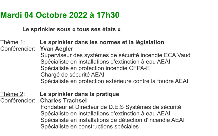 Mardi 04 Octobre 2022  17h30  Le sprinkler sous  tous ses tats   Thme 1:	    Le sprinkler dans les normes et la lgislation Confrencier:   Yvan Aegler Superviseur des systmes de scurit incendie ECA Vaud Spcialiste en installations d'extinction  eau AEAI Spcialiste en protection incendie CFPA-E Charg de scurit AEAI Spcialiste en protection extrieure contre la foudre AEAI  Thme 2:	    Le sprinkler dans la pratique Confrencier:   Charles Trachsel Fondateur et Directeur de D.E.S Systmes de scurit Spcialiste en installations d'extinction  eau AEAI Spcialiste en installations de dtection d'incendie AEAI Spcialiste en constructions spciales