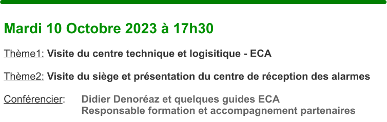 Mardi 10 Octobre 2023  17h30  Thme1: Visite du centre technique et logisitique - ECA  Thme2: Visite du sige et prsentation du centre de rception des alarmes  Confrencier:	Didier Denoraz et quelques guides ECA Responsable formation et accompagnement partenaires