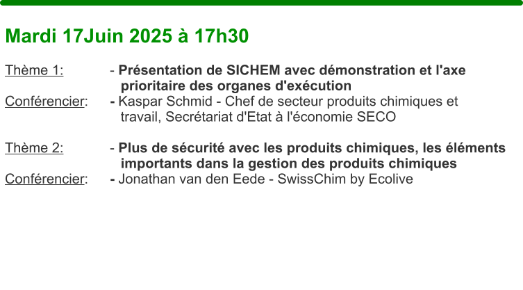 Mardi 17Juin 2025  17h30  Thme 1:		- Prsentation de SICHEM avec dmonstration et l'axe                               prioritaire des organes d'excution Confrencier: 	- Kaspar Schmid - Chef de secteur produits chimiques et                               travail, Secrtariat d'Etat  l'conomie SECO  Thme 2:		- Plus de scurit avec les produits chimiques, les lments                                importants dans la gestion des produits chimiques Confrencier: 	- Jonathan van den Eede - SwissChim by Ecolive