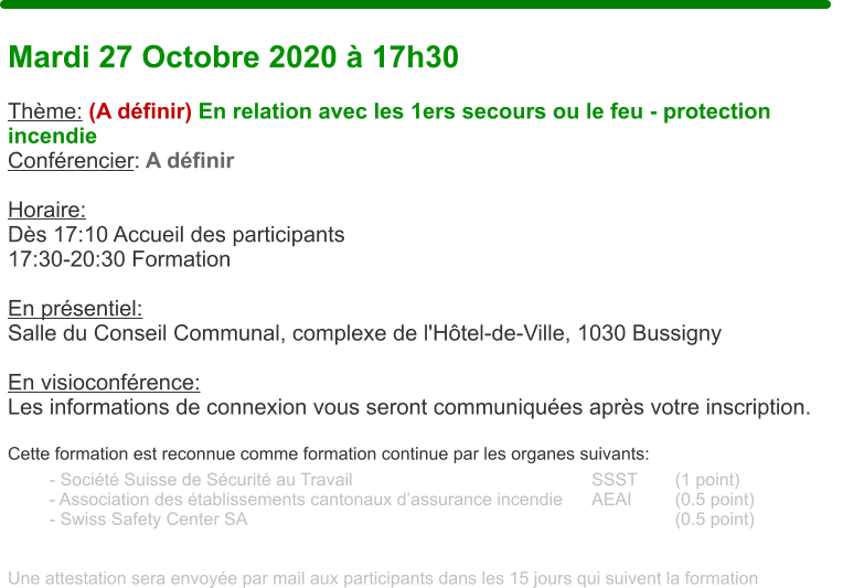 Mardi 27 Octobre 2020 � 17h30  Th�me: (A d�finir) En relation avec les 1ers secours ou le feu - protection incendie Conf�rencier: A d�finir  Horaire:  D�s 17:10 Accueil des participants17:30-20:30 Formation  En pr�sentiel:Salle du Conseil Communal, complexe de l'H�tel-de-Ville, 1030 Bussigny  En visioconf�rence: Les informations de connexion vous seront communiqu�es apr�s votre inscription.  Cette formation est reconnue comme formation continue par les organes suivants:  - Soci�t� Suisse de S�curit� au Travail 						SSST	(1 point) - Association des �tablissements cantonaux d�assurance incendie	AEAI		(0.5 point) - Swiss Safety Center SA											(0.5 point)   Une attestation sera envoy�e par mail aux participants dans les 15 jours qui suivent la formation