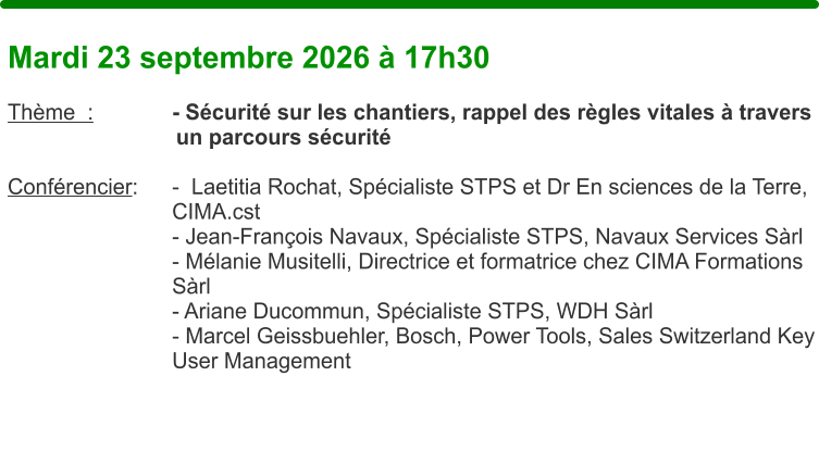 Mardi 23 septembre 2026 � 17h30  Th�me  :		- S�curit� sur les chantiers, rappel des r�gles vitales � travers un parcours s�curit�  Conf�rencier: 	-  Laetitia Rochat, Sp�cialiste STPS et Dr En sciences de la Terre,    	CIMA.cst    	- Jean-Fran�ois Navaux, Sp�cialiste STPS, Navaux Services S�rl    	- M�lanie Musitelli, Directrice et formatrice chez CIMA Formations    	S�rl    	- Ariane Ducommun, Sp�cialiste STPS, WDH S�rl - Marcel Geissbuehler, Bosch, Power Tools, Sales Switzerland Key User Management